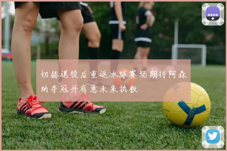 切赫退役后重返冰球赛场期待阿森纳夺冠并有意未来执教