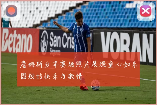 詹姆斯分享赛场照片展现童心如乐园般的快乐与激情