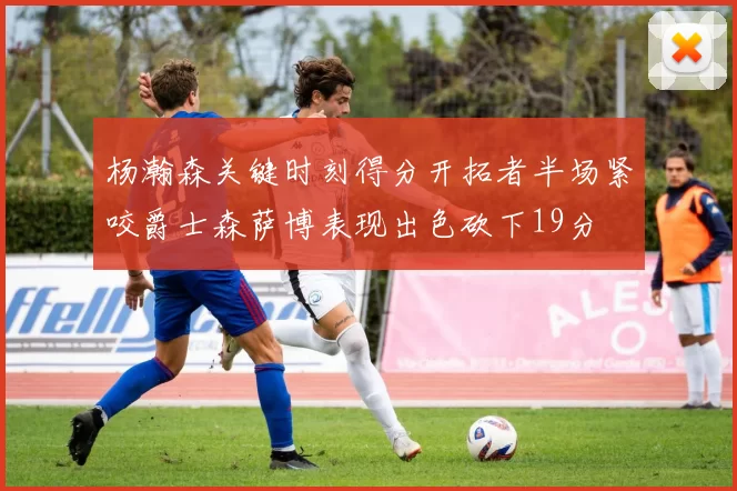 杨瀚森关键时刻得分开拓者半场紧咬爵士森萨博表现出色砍下19分
