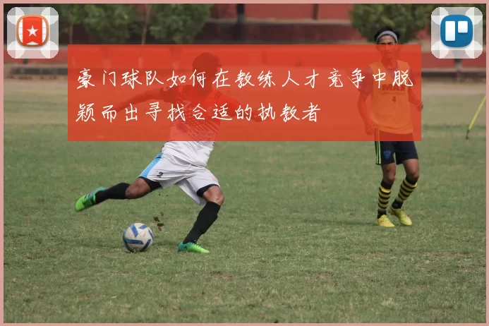 豪门球队如何在教练人才竞争中脱颖而出寻找合适的执教者