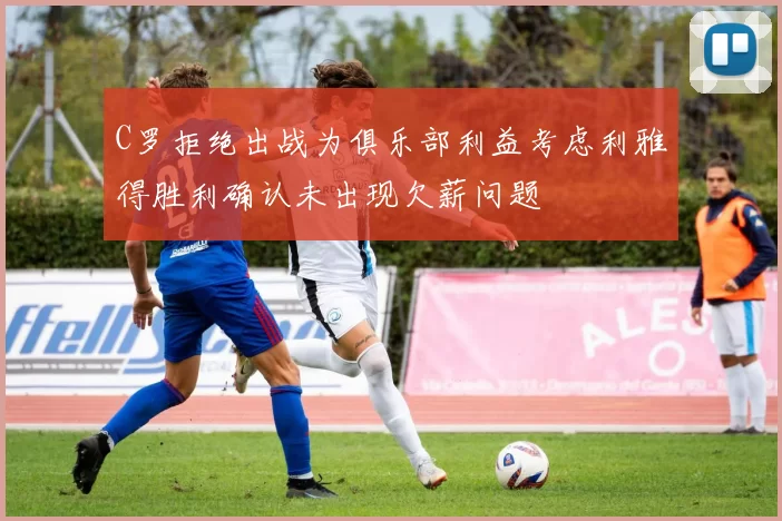 C罗拒绝出战为俱乐部利益考虑利雅得胜利确认未出现欠薪问题