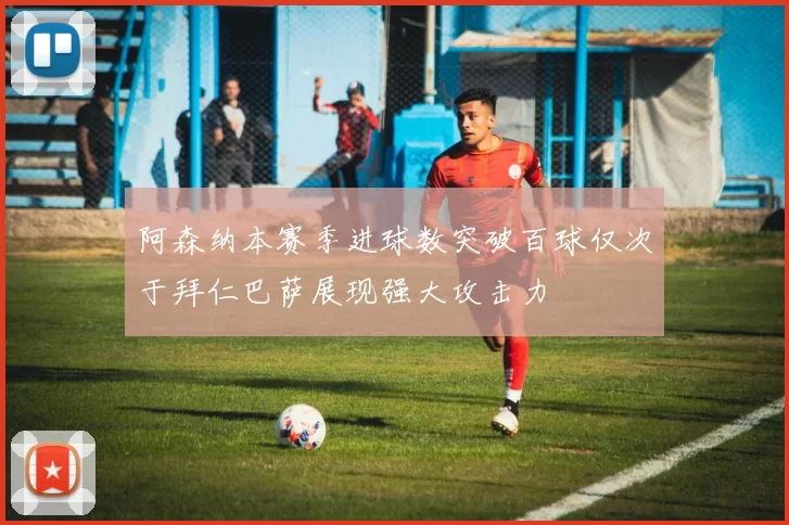 阿森纳本赛季进球数突破百球仅次于拜仁巴萨展现强大攻击力