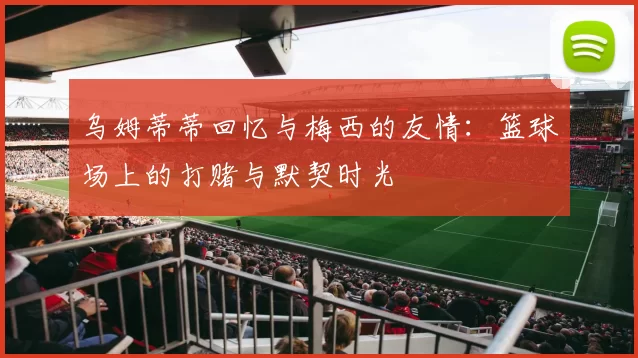 乌姆蒂蒂回忆与梅西的友情：篮球场上的打赌与默契时光