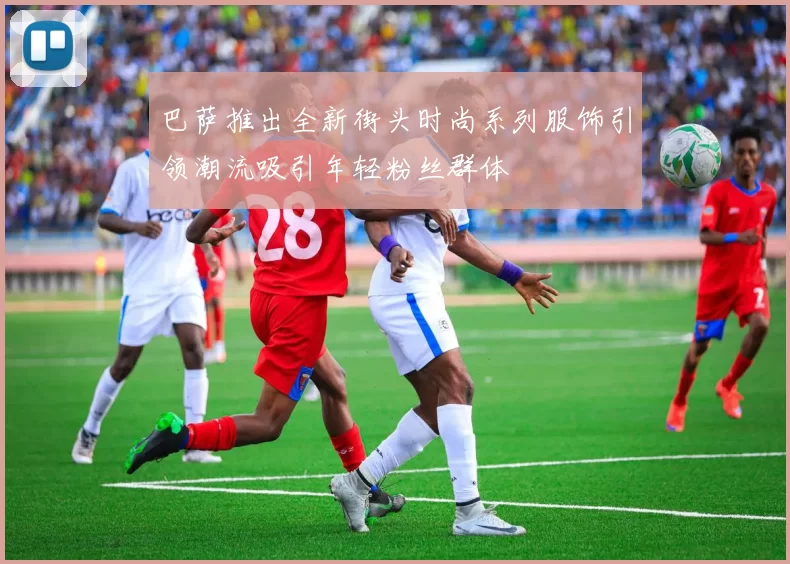 巴萨推出全新街头时尚系列服饰引领潮流吸引年轻粉丝群体