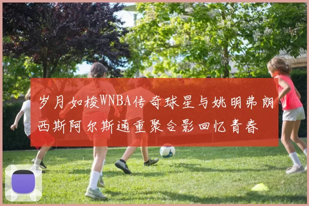 岁月如梭WNBA传奇球星与姚明弗朗西斯阿尔斯通重聚合影回忆青春