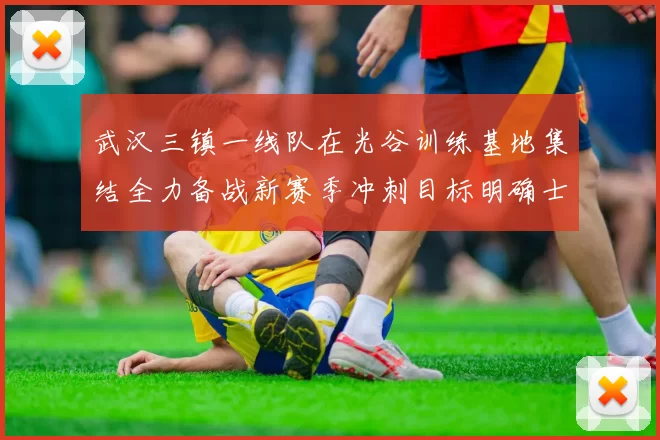 武汉三镇一线队在光谷训练基地集结全力备战新赛季冲刺目标明确士气高涨