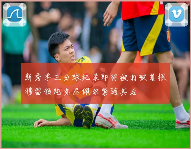 新秀季三分球纪录即将被打破基根穆雷领跑克尼佩尔紧随其后