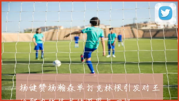 杨健赞杨瀚森单打克林根引发对王治郅内线技术的深思与回忆