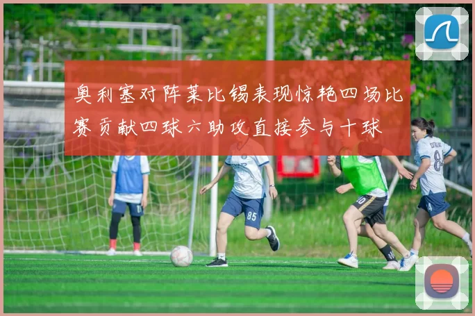奥利塞对阵莱比锡表现惊艳四场比赛贡献四球六助攻直接参与十球
