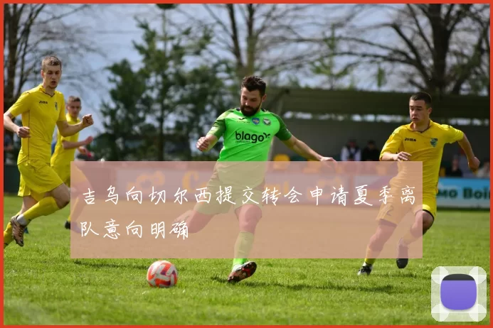 吉乌向切尔西提交转会申请夏季离队意向明确