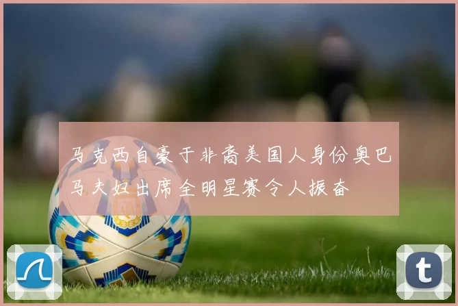 马克西自豪于非裔美国人身份奥巴马夫妇出席全明星赛令人振奋