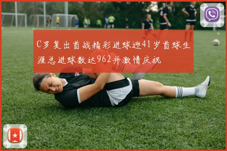 C罗复出首战精彩进球迎41岁首球生涯总进球数达962并激情庆祝