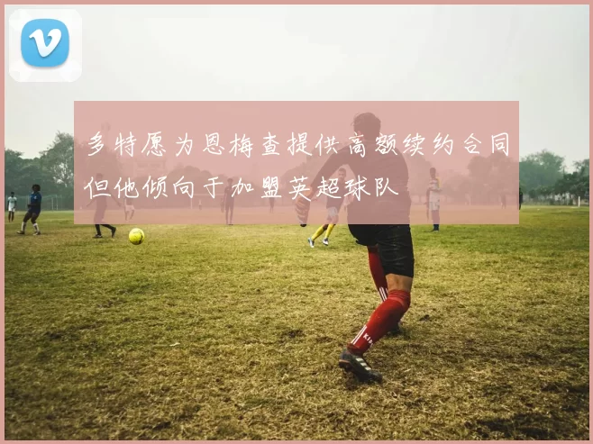 多特愿为恩梅查提供高额续约合同但他倾向于加盟英超球队