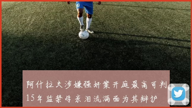 阿什拉夫涉嫌强奸案开庭最高可判15年监禁母亲泪流满面为其辩护