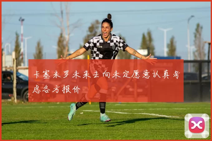 卡塞米罗未来去向未定愿意认真考虑各方报价