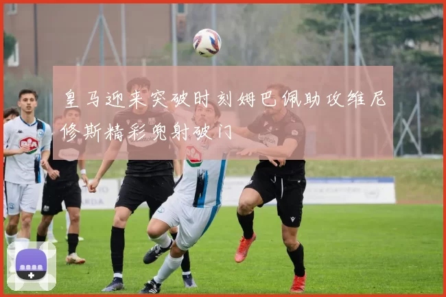 皇马迎来突破时刻姆巴佩助攻维尼修斯精彩兜射破门