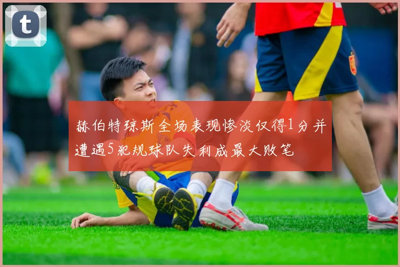 赫伯特琼斯全场表现惨淡仅得1分并遭遇5犯规球队失利成最大败笔