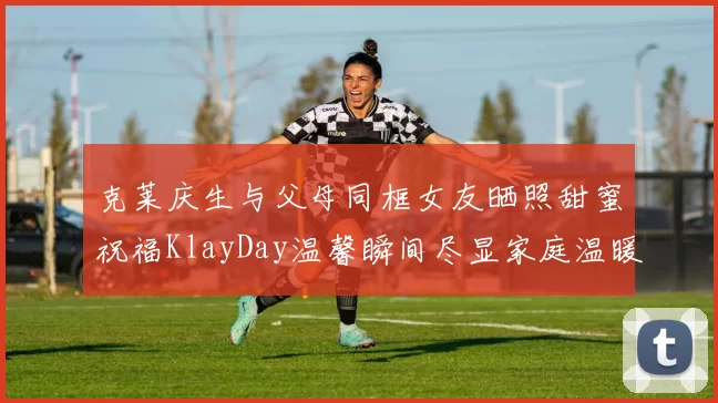 克莱庆生与父母同框女友晒照甜蜜祝福KlayDay温馨瞬间尽显家庭温暖