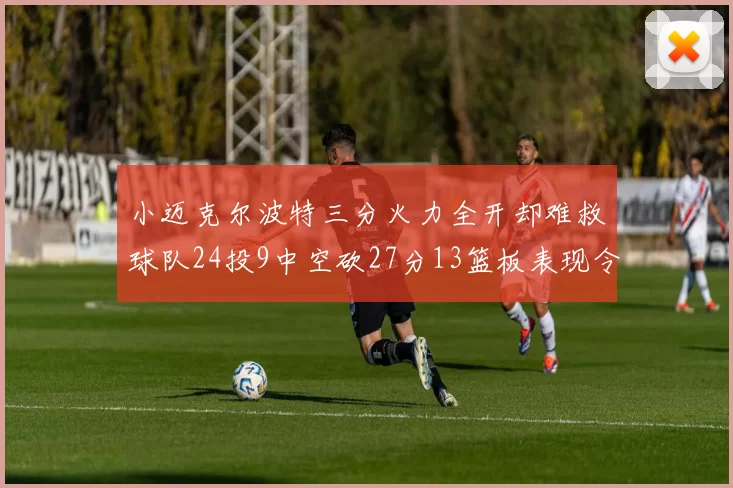 小迈克尔波特三分火力全开却难救球队24投9中空砍27分13篮板表现令人唏嘘