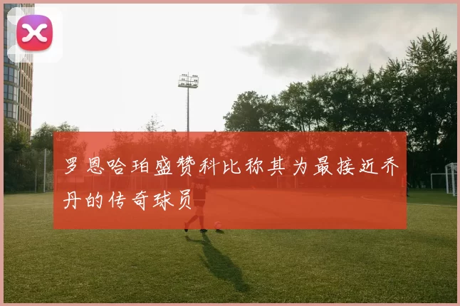 罗恩哈珀盛赞科比称其为最接近乔丹的传奇球员