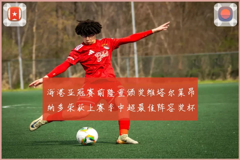 海港亚冠赛前隆重颁奖维塔尔莱昂纳多荣获上赛季中超最佳阵容奖杯