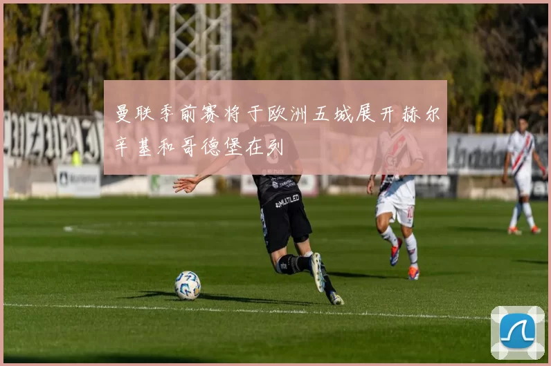 曼联季前赛将于欧洲五城展开赫尔辛基和哥德堡在列