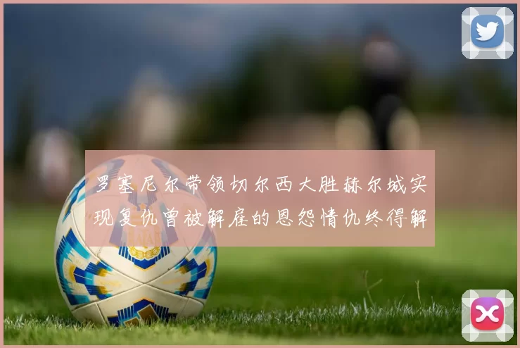 罗塞尼尔带领切尔西大胜赫尔城实现复仇曾被解雇的恩怨情仇终得解开