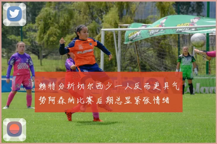 赖特分析切尔西少一人反而更具气势阿森纳比赛后期总显紧张情绪